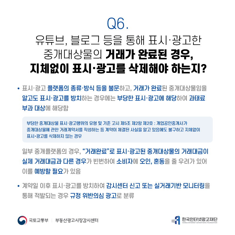 Q6.
유튜브,블로그등을통해표시·광고한 중개대상물의거래가완료된경우,
지체없이표시·광고를삭제해야하는지?
표시·광고플랫폼의종류·방식등을불문하고,거래가완료된중개대상물임을 알고도표시·광고를방치하는경우에는부당한표시·광고에해당하여과태료 부과대상에해당함
부당한중개대상물표시·광고행위의유형및기준고시제5조제2항제2호:개업공인중개사가 중개대상물에관한거래계약서를작성하는등계약이체결된사실을알고있음에도불구하고지체없이 표시・광고를삭제하지않는경우
일부중개플랫폼의경우,“거래완료”로표시·광고된중개대상물의거래대금이 실제거래대금과다른경우가빈번하여소비자에오인,혼동을줄우려가있어 이를예방할필요가있음
계약일이후표시·광고를방치하여감시센터신고또는실거래기반모니터링을 통해적발되는경우규정위반의심광고로분류

