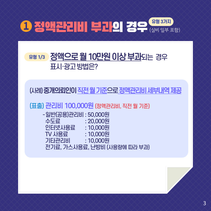 1. 정액관리비 부과의 경우 유형 3가지(실비 일부 포함). 유형 1/3 정액으로 월 10만원 이상 부과되는 경우 표시·광고 방법은? (사례) 중개의뢰인이 직전 월 기준으로 정액관리비 세부내역 제공. (표출) 관리비 100,000원 (정액관리비, 직전 월 기준) - 일반(공용)관리비:50,000원 수도료:20,000원 인터넷사용료:10,000원 TV 사용료:10,000원 기타관리비:10,000원 전기료, 가스사용료, 난방비 (사용량에 따라 부과)