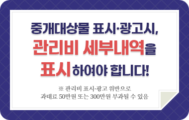 중개대상물 표시·광고시, 관리비 세부내역을 표시하여야 합니다! * 관리비 표시·광고 위반으로 과태료 50만원 또는 300만원 부과될 수 있음